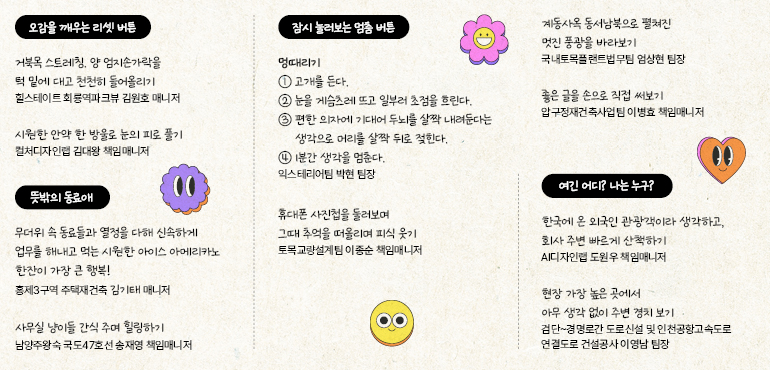 오감을 깨우는 리셋 버튼  거북목 스트레칭, 양 엄지손가락을  턱 밑에 대고 천천히 들어올리기 힐스테이트 회룡역파크뷰 김원호 매니저  시원한 안약 한 방울로 눈의 피로 풀기 컬처디자인랩 김대왕 책임 매니저  뜻밖의 동료애  00  무더위 속 동료들과 열정을 다해 신속하게 업무를 해내고 먹는 시원한 아이스 아메리카노 한잔이 가장 큰 행복!  홍제3구역 주택재건축 김기태 매니저  사무실 냥이들 간식 주며 힐링하기 남양주왕숙 국도47호선 송재영 책임매니저  잠시 눌러보는 멈춤 버튼  멍때리기  ① 고개를 든다.  ② 눈을 게슴츠레 뜨고 일부러 초점을 흐린다.  ③ 편한 의자에 기대어 두뇌를 살짝 내려둔다는 생각으로 머리를 살짝 뒤로 젖힌다.  ④ 1분간 생각을 멈춘다. 익스테리어팀 박현 팀장  휴대폰 사진첩을 둘러보며  그때 추억을 떠올리며 피식 웃기  토목교량설계팀 이종순 책임매니저  계동사옥 동서남북으로 펼쳐진  멋진 풍광을 바라보기 국내토목플랜트법무팀 엄상현 팀장  좋은 글을 손으로 직접 써보기 압구정재건축사업팀 이병효 책임매니저  여긴 어디? 나는 누구?  한국에 온 외국인 관광객이라 생각하고,  회사 주변 빠르게 산책하기  AI디자인랩 도원우 책임매니저  현장 가장 높은 곳에서  아무 생각 없이 주변 경치 보기  검단~경명로간 도로신설 및 인천공항고속도로  연결도로 건설공사 이영남 팀장